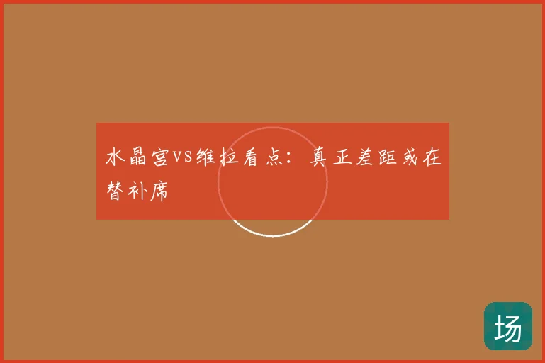 水晶宫vs维拉看点：真正差距或在替补席